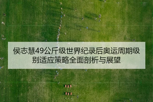 侯志慧49公斤级世界纪录后奥运周期级别适应策略全面剖析与展望